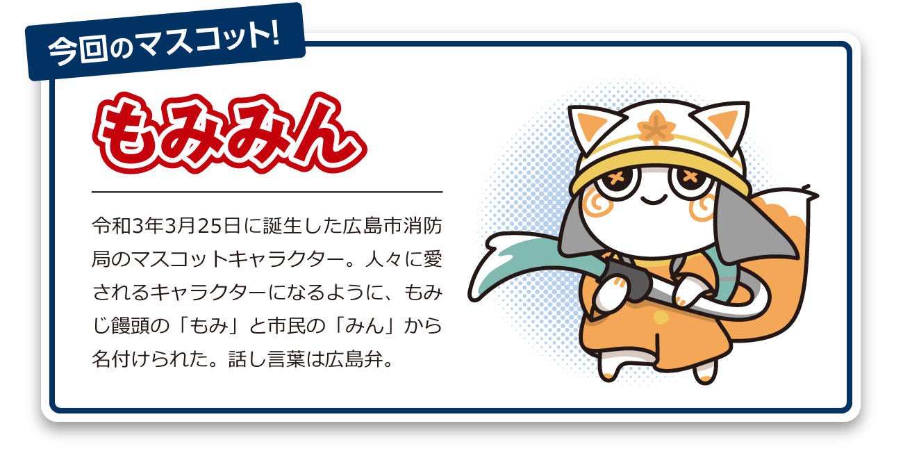 今回のマスコット！もみみん 令和3年3月25日に誕生した広島市消防局のマスコットキャラクター。人々に愛されるキャラクターになるように、もみじ饅頭の「もみ」と市民の「みん」から名付けられた。話し言葉は広島弁。